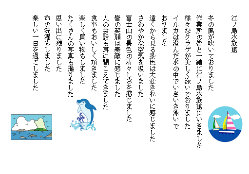 江ノ島水族館

冬の風が吹いておりました
作業所の皆と一緒に江ノ島水族館にいきました
様々なクラゲが美しく泳いでおりました
イルカは澄んだ水の中でいきいき泳いでおりました
遠くから見る景色は大変きれいに感じました
さわやかな空気を吸いました
富士山の景色の清々しさを感じました
皆の笑顔は素敵に感じました
人の会話も耳に聞こえてきました
食事もおいしく頂きました
楽しく買い物もしました
たくさんの写真も撮りました
思い出に残りました
命の洗濯もしました
楽しい一日を過ごしました
